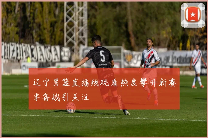 辽宁男篮直播线观看热度攀升新赛季备战引关注