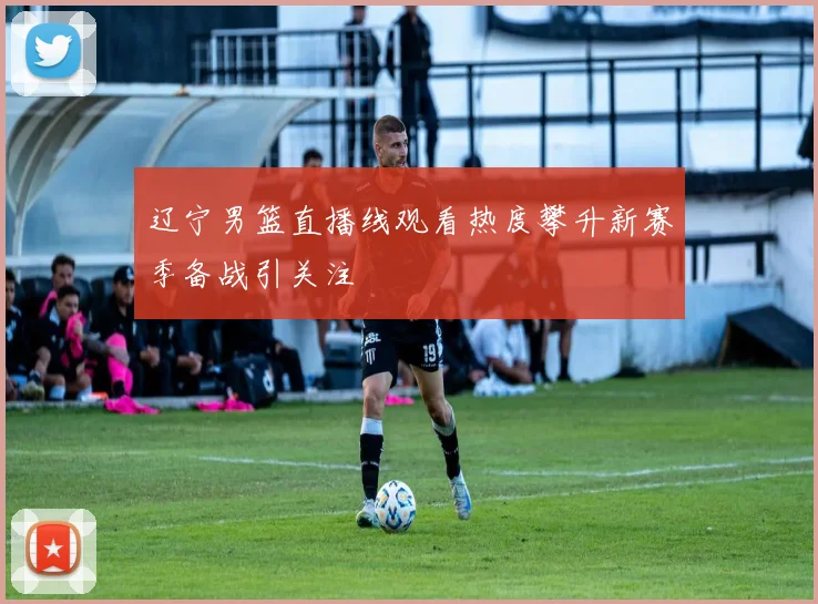 辽宁男篮直播线观看热度攀升新赛季备战引关注