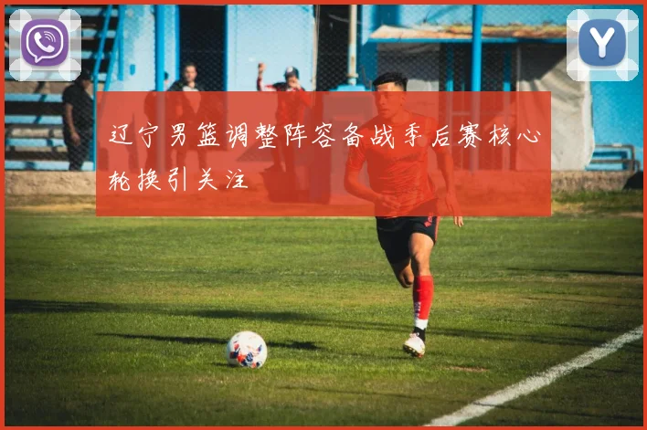 辽宁男篮调整阵容备战季后赛核心轮换引关注