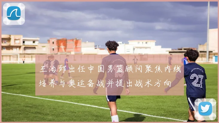 王治郅出任中国男篮顾问聚焦内线培养与奥运备战并提出战术方向