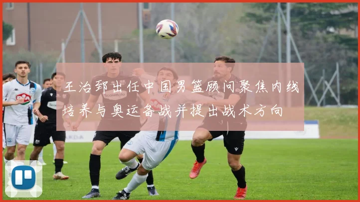 王治郅出任中国男篮顾问聚焦内线培养与奥运备战并提出战术方向