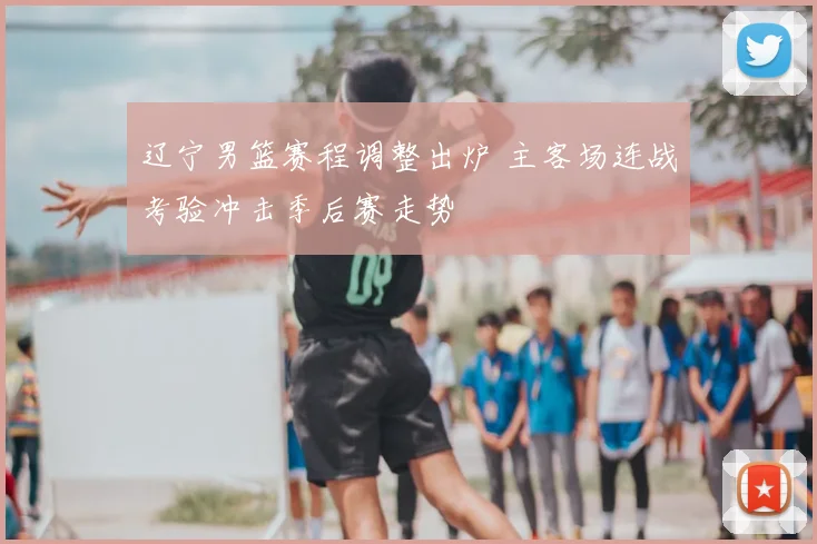 辽宁男篮赛程调整出炉 主客场连战考验冲击季后赛走势