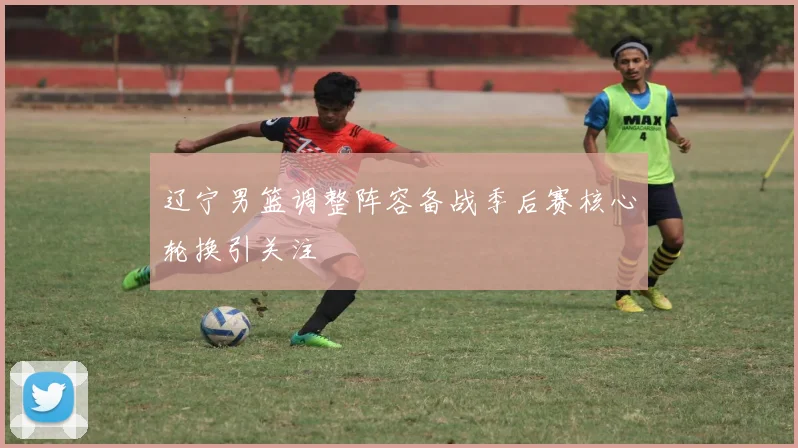 辽宁男篮调整阵容备战季后赛核心轮换引关注