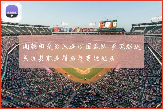 谢朝阳是否入选过国家队 资深球迷关注其职业履历与赛场经历