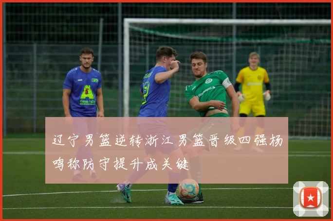 辽宁男篮逆转浙江男篮晋级四强杨鸣称防守提升成关键