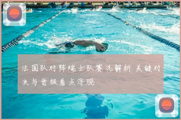 法国队对阵瑞士队赛况解析 关键对决与晋级看点浮现
