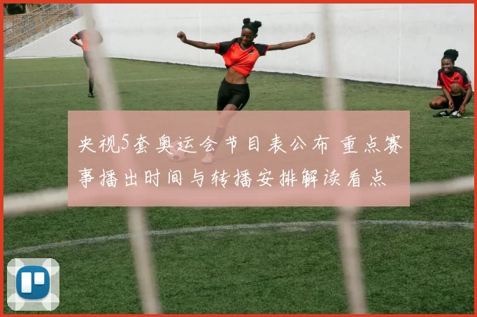 央视5套奥运会节目表公布 重点赛事播出时间与转播安排解读看点