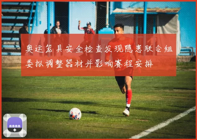 奥运笼具安全检查发现隐患联合组委拟调整器材并影响赛程安排