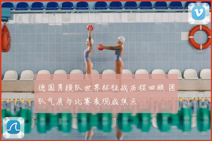 德国男模队世界杯征战历程回顾 团队气质与比赛表现成焦点