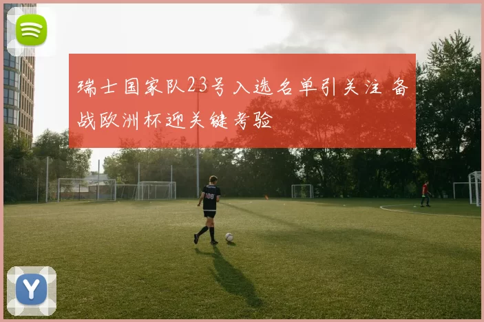 瑞士国家队23号入选名单引关注 备战欧洲杯迎关键考验