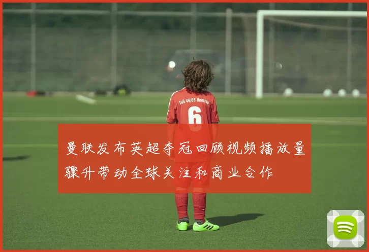 曼联发布英超夺冠回顾视频播放量骤升带动全球关注和商业合作