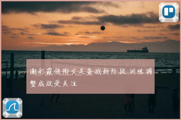 谢彩霞领衔女足备战新阶段 训练调整成效受关注