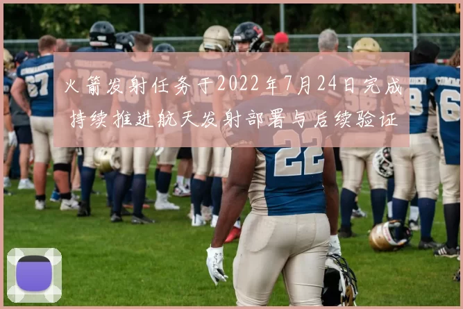 火箭发射任务于2022年7月24日完成 持续推进航天发射部署与后续验证工作