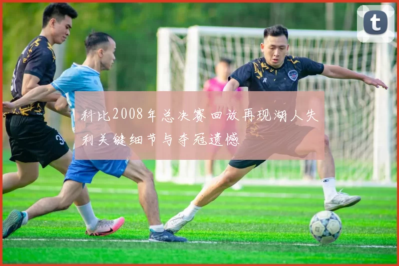 科比2008年总决赛回放再现湖人失利关键细节与夺冠遗憾