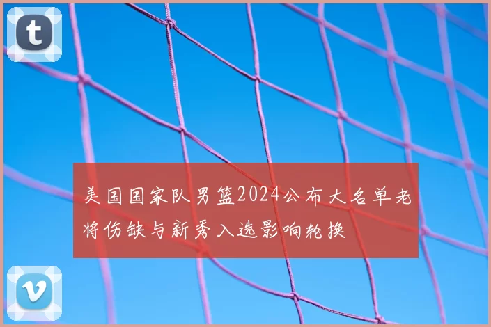 美国国家队男篮2024公布大名单老将伤缺与新秀入选影响轮换