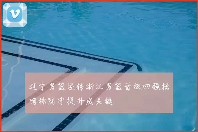 辽宁男篮逆转浙江男篮晋级四强杨鸣称防守提升成关键