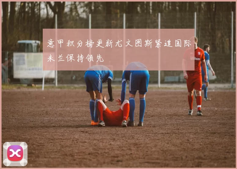 意甲积分榜更新尤文图斯紧追国际米兰保持领先