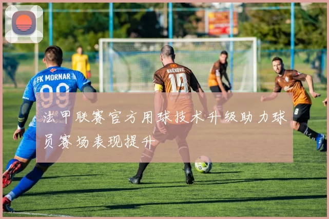 法甲联赛官方用球技术升级助力球员赛场表现提升
