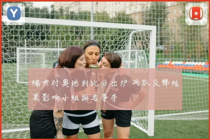 瑞典对奥地利比分出炉 两队交锋结果影响小组排名争夺