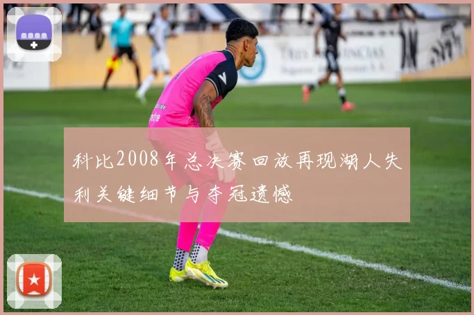 科比2008年总决赛回放再现湖人失利关键细节与夺冠遗憾