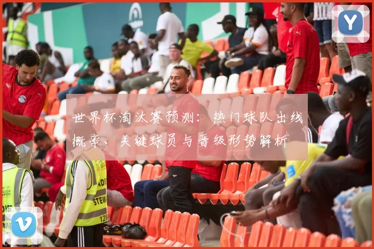 世界杯淘汰赛预测：热门球队出线概率、关键球员与晋级形势解析