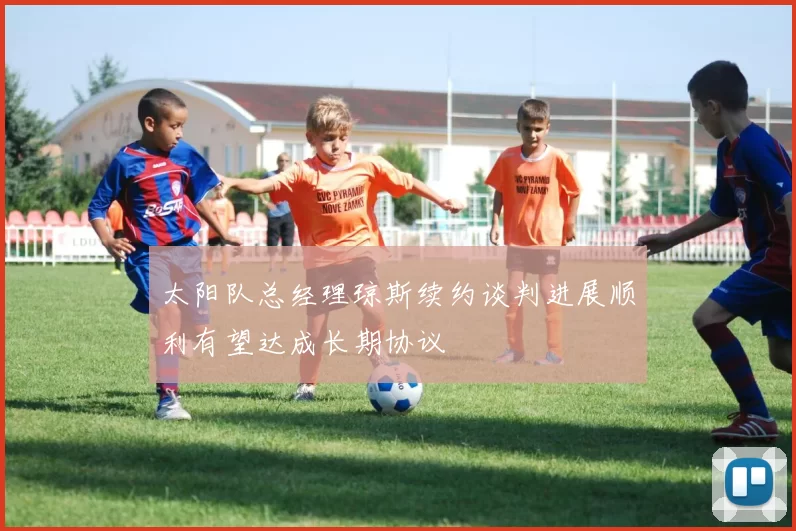 太阳队总经理琼斯续约谈判进展顺利有望达成长期协议