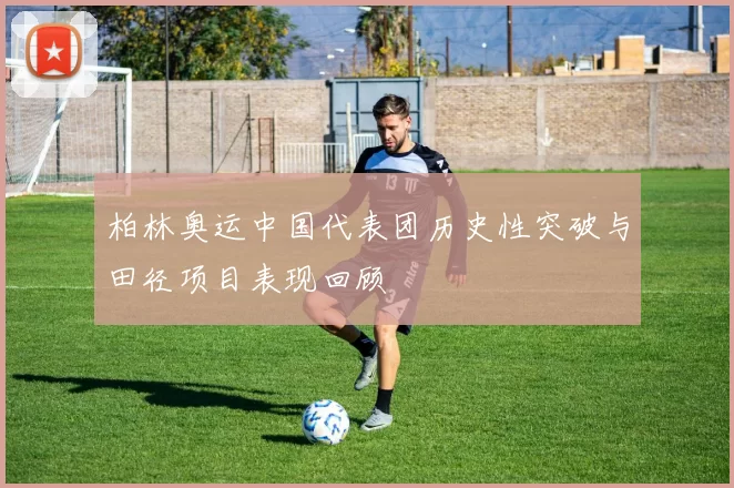 柏林奥运中国代表团历史性突破与田径项目表现回顾