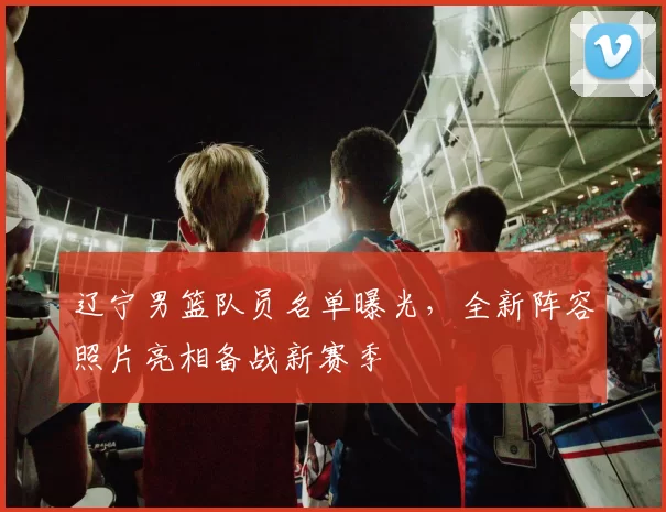 辽宁男篮队员名单曝光,全新阵容照片亮相备战新赛季