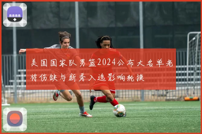 美国国家队男篮2024公布大名单老将伤缺与新秀入选影响轮换