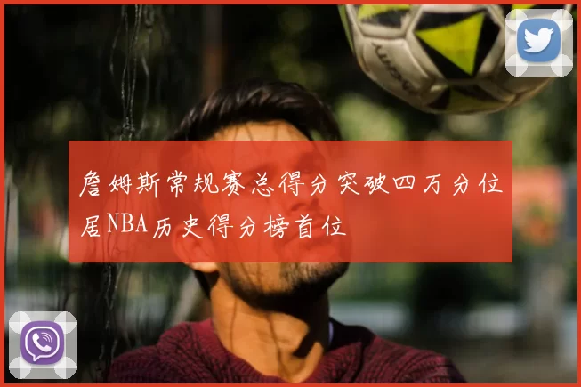 詹姆斯常规赛总得分突破四万分位居NBA历史得分榜首位