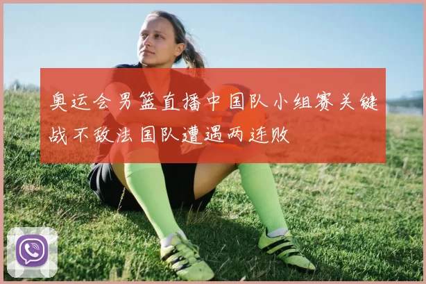 奥运会男篮直播中国队小组赛关键战不敌法国队遭遇两连败