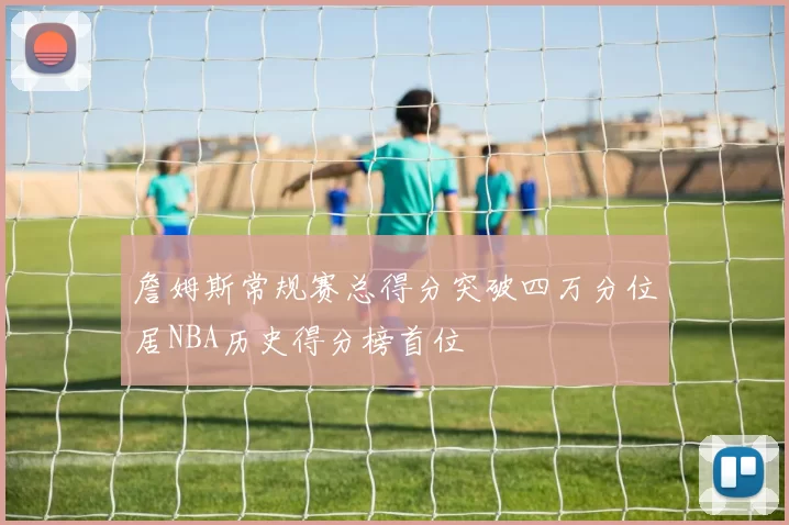 詹姆斯常规赛总得分突破四万分位居NBA历史得分榜首位