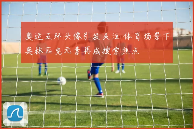 奥运五环头像引发关注 体育场景下奥林匹克元素再成搜索焦点