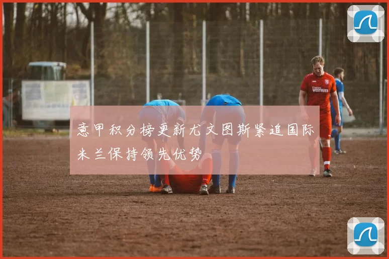 意甲积分榜更新尤文图斯紧追国际米兰保持领先优势