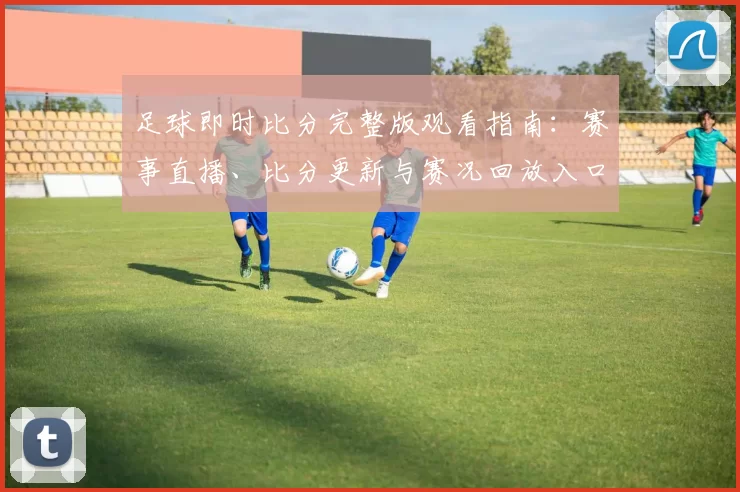足球即时比分完整版观看指南：赛事直播、比分更新与赛况回放入口整理