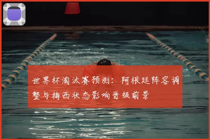 世界杯淘汰赛预测：阿根廷阵容调整与梅西状态影响晋级前景