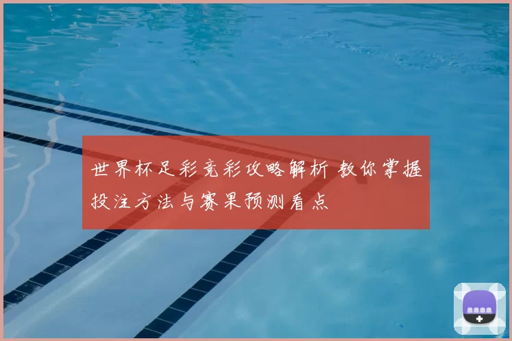 世界杯足彩竞彩攻略解析 教你掌握投注方法与赛果预测看点