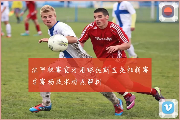 法甲联赛官方用球优斯宝亮相新赛季赛场技术特点解析