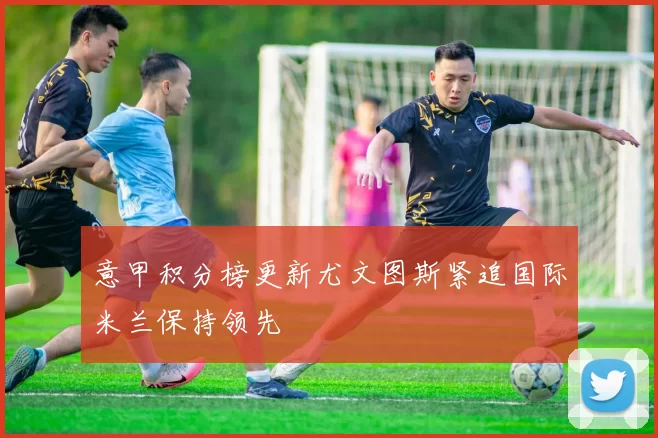 意甲积分榜更新尤文图斯紧追国际米兰保持领先