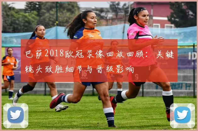 巴萨2018欧冠录像回放回顾：关键镜头致胜细节与晋级影响