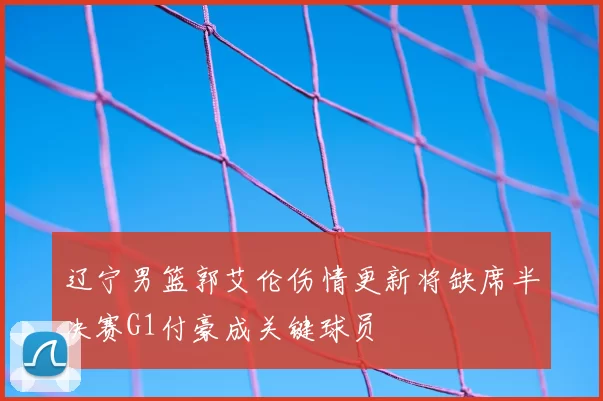 辽宁男篮郭艾伦伤情更新将缺席半决赛G1付豪成关键球员